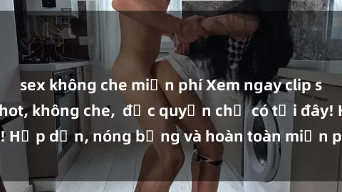 sex không che miễn phí Xem ngay clip sex không che cực hot, không che,  độc quyền chỉ có tại đây! Hấp dẫn, nóng bỏng và hoàn toàn miễn phí, không thể bỏ qua!