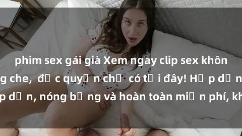 phim sex gái già Xem ngay clip sex không che cực hot, không che,  độc quyền chỉ có tại đây! Hấp dẫn, nóng bỏng và hoàn toàn miễn phí, không thể bỏ qua!