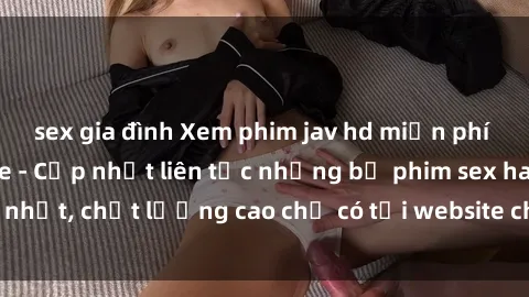sex gia đình Xem phim jav hd miễn phí đỉnh cao không che - Cập nhật liên tục những bộ phim sex hay nhất, chất lượng cao chỉ có tại website chuyên nghiệp hàng đầu.