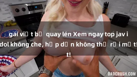 gái việt bị quay lén Xem ngay top jav idol không che, hấp dẫn không thể rời mắt!