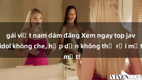 gái việt nam dâm đãng Xem ngay top jav idol không che, hấp dẫn không thể rời mắt!