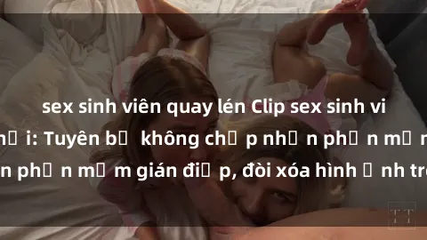 sex sinh viên quay lén Clip sex sinh viên gây sốt mạng xã hội: Tuyên bố không chấp nhận phần mềm gián điệp, đòi xóa hình ảnh trên internet