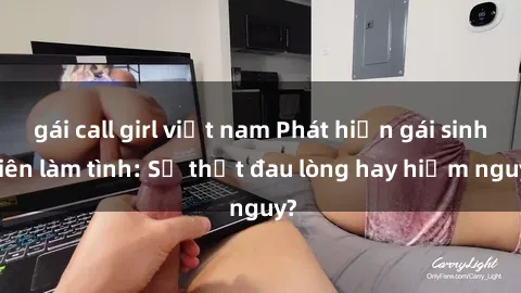 gái call girl việt nam Phát hiện gái sinh viên làm tình: Sự thật đau lòng hay hiểm nguy?
