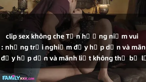clip sex không che Tận hưởng niềm vui của sex với gái trẻ: những trải nghiệm đầy hấp dẫn và mãnh liệt không thể bỏ lỡ