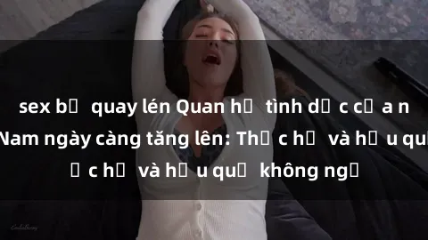 sex bị quay lén Quan hệ tình dục của nữ sinh Việt Nam ngày càng tăng lên: Thực hư và hậu quả không ngờ