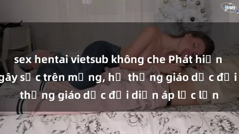 sex hentai vietsub không che Phát hiện clip sex nữ sinh gây sốc trên mạng, hệ thống giáo dục đối diện áp lực lớn