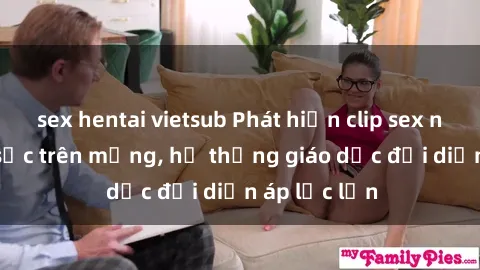 sex hentai vietsub Phát hiện clip sex nữ sinh gây sốc trên mạng, hệ thống giáo dục đối diện áp lực lớn