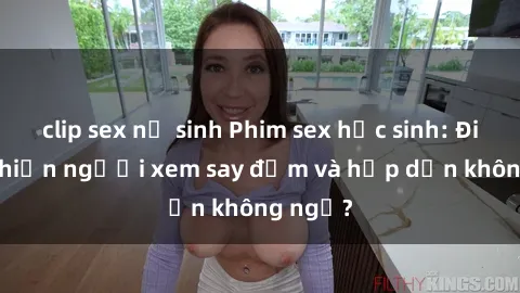 clip sex nữ sinh Phim sex học sinh: Điều gì khiến người xem say đắm và hấp dẫn không ngờ?