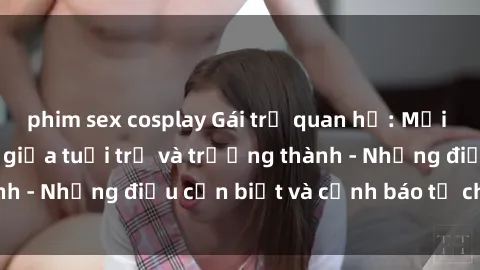 phim sex cosplay Gái trẻ quan hệ: Mối quan hệ khác biệt giữa tuổi trẻ và trưởng thành - Những điều cần biết và cảnh báo từ chuyên gia
