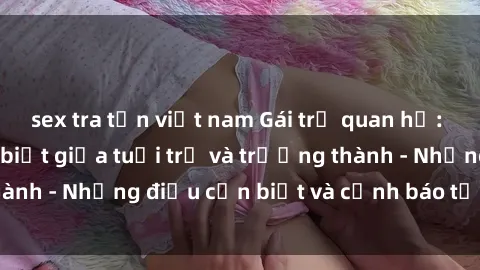 sex tra tấn việt nam Gái trẻ quan hệ: Mối quan hệ khác biệt giữa tuổi trẻ và trưởng thành - Những điều cần biết và cảnh báo từ chuyên gia