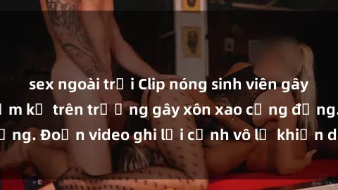 sex ngoài trời Clip nóng sinh viên gây sốc: Hành động cấm kỵ trên trường gây xôn xao cộng đồng. Đoạn video ghi lại cảnh vô lễ khiến dư luận bức xúc.