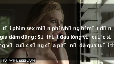 tải phim sex miễn phí Những bí mật đằng sau vẻ ngoài gái già dâm đãng: Sự thật đau lòng về cuộc sống của phụ nữ đã qua tuổi thanh xuân