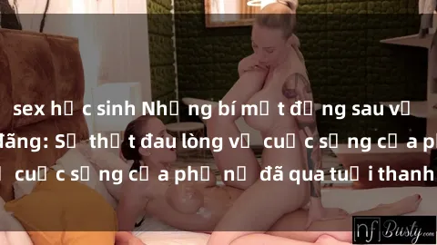 sex học sinh Những bí mật đằng sau vẻ ngoài gái già dâm đãng: Sự thật đau lòng về cuộc sống của phụ nữ đã qua tuổi thanh xuân