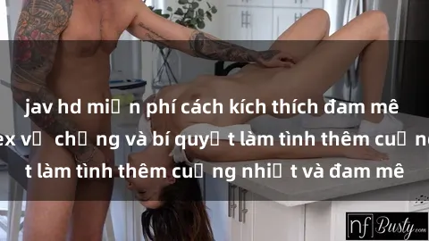 jav hd miễn phí cách kích thích đam mê trong hôn nhân: Sex vợ chồng và bí quyết làm tình thêm cuồng nhiệt và đam mê