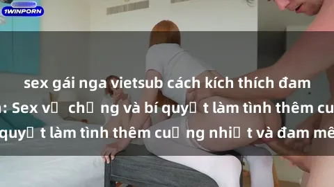 sex gái nga vietsub cách kích thích đam mê trong hôn nhân: Sex vợ chồng và bí quyết làm tình thêm cuồng nhiệt và đam mê