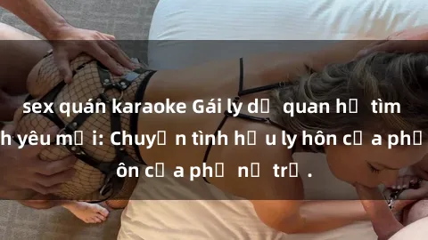 sex quán karaoke Gái ly dị quan hệ tìm kiếm tình yêu mới: Chuyện tình hậu ly hôn của phụ nữ trẻ.