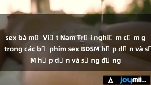 sex bà mẹ Việt Nam Trải nghiệm cảm giác mới lạ trong các bộ phim sex BDSM hấp dẫn và sống động
