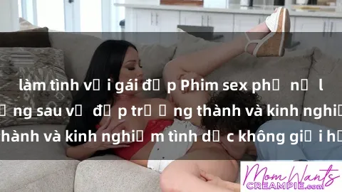 làm tình với gái đẹp Phim sex phụ nữ lớn tuổi: Sức hút đằng sau vẻ đẹp trưởng thành và kinh nghiệm tình dục không giới hạn