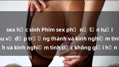 sex học sinh Phim sex phụ nữ lớn tuổi: Sức hút đằng sau vẻ đẹp trưởng thành và kinh nghiệm tình dục không giới hạn