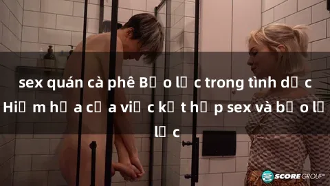 sex quán cà phê Bạo lực trong tình dục: Hiểm họa của việc kết hợp sex và bạo lực