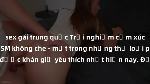 sex gái trung quốc Trải nghiệm cảm xúc thăng hoa với jav SM không che - một trong những thể loại phim người lớn được khán giả yêu thích nhất hiện nay. Đảm bảo đem lại sự hấp dẫn, kích thích tối đa cho