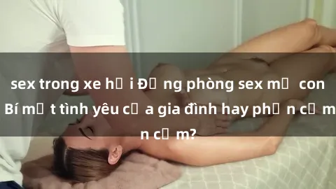 sex trong xe hơi Động phòng sex mẹ con: Bí mật tình yêu của gia đình hay phản cảm?