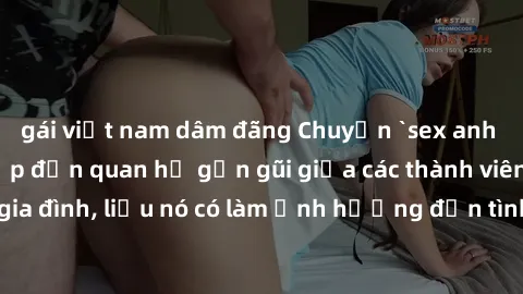 gái việt nam dâm đãng Chuyện `sex anh em ruột` - Đề cập đến quan hệ gần gũi giữa các thành viên trong gia đình, liệu nó có làm ảnh hưởng đến tình cảm gia đình hay không?