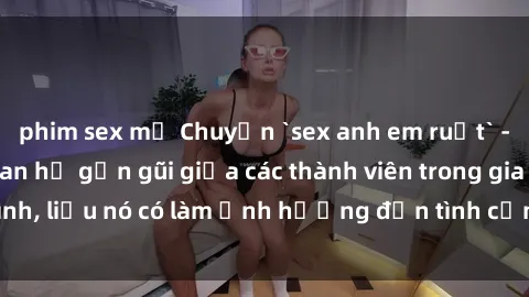 phim sex mỹ Chuyện `sex anh em ruột` - Đề cập đến quan hệ gần gũi giữa các thành viên trong gia đình, liệu nó có làm ảnh hưởng đến tình cảm gia đình hay không?