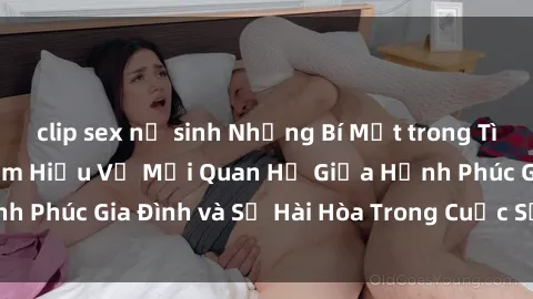 clip sex nữ sinh Những Bí Mật trong Tình Dục Gia Đình: Tìm Hiểu Về Mối Quan Hệ Giữa Hạnh Phúc Gia Đình và Sự Hài Hòa Trong Cuộc Sống Tình Dục