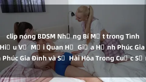 clip nóng BDSM Những Bí Mật trong Tình Dục Gia Đình: Tìm Hiểu Về Mối Quan Hệ Giữa Hạnh Phúc Gia Đình và Sự Hài Hòa Trong Cuộc Sống Tình Dục
