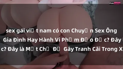 sex gái việt nam có con Chuyện Sex Ông Cháu: Mối Quan Hệ Gia Đình Hay Hành Vi Phạm Đạo Đức? Đây là Một Chủ Đề Gây Tranh Cãi Trong Xã Hội Hiện Nay.
