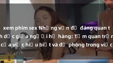 xem phim sex Những vấn đề đáng quan tâm về quan hệ tình dục giữa người họ hàng: Tầm quan trọng của việc hiểu biết và đề phòng trong việc tiếp xúc trong gia đình.