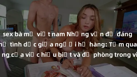 sex bà mẹ việt nam Những vấn đề đáng quan tâm về quan hệ tình dục giữa người họ hàng: Tầm quan trọng của việc hiểu biết và đề phòng trong việc tiếp xúc trong gia đình.