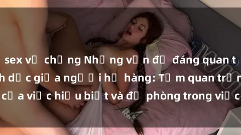 sex vợ chồng Những vấn đề đáng quan tâm về quan hệ tình dục giữa người họ hàng: Tầm quan trọng của việc hiểu biết và đề phòng trong việc tiếp xúc trong gia đình.