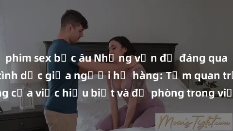 phim sex bắc âu Những vấn đề đáng quan tâm về quan hệ tình dục giữa người họ hàng: Tầm quan trọng của việc hiểu biết và đề phòng trong việc tiếp xúc trong gia đình.