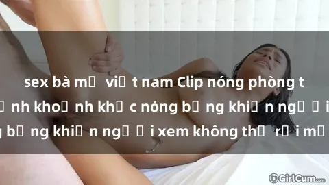 sex bà mẹ việt nam Clip nóng phòng tắm gây sốt: Cận cảnh khoảnh khắc nóng bỏng khiến người xem không thể rời mắt