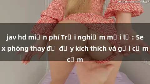 jav hd miễn phí Trải nghiệm mới lạ: Sex phòng thay đồ đầy kích thích và gợi cảm