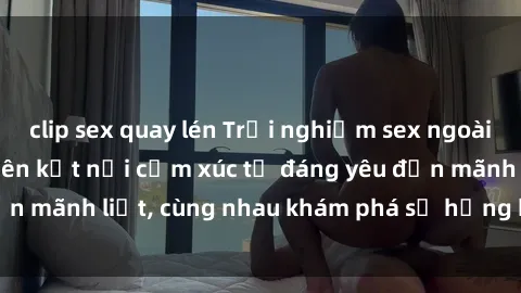 clip sex quay lén Trải nghiệm sex ngoài trời: Khi thiên nhiên kết nối cảm xúc từ đáng yêu đến mãnh liệt, cùng nhau khám phá sự hứng khởi và thú vị.