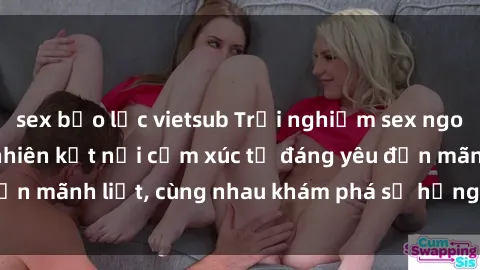sex bạo lực vietsub Trải nghiệm sex ngoài trời: Khi thiên nhiên kết nối cảm xúc từ đáng yêu đến mãnh liệt, cùng nhau khám phá sự hứng khởi và thú vị.