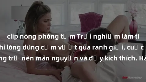 clip nóng phòng tắm Trải nghiệm làm tình ngoài đường: Khi lòng dũng cảm vượt qua ranh giới, cuộc hẹn nơi công cộng trở nên mãn nguyện và đầy kích thích. Hành vi nguy hiểm, nhưng cũng tạo nên cảm giác 