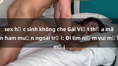 sex học sinh không che Gái Việt thỏa mãn ham muốn ngoài trời: Đi tìm niềm vui mới