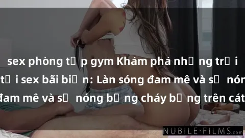 sex phòng tập gym Khám phá những trải nghiệm độc đáo tại sex bãi biển: Làn sóng đam mê và sự nóng bỏng cháy bỏng trên cát trắng