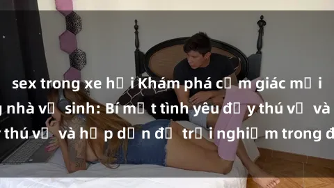 sex trong xe hơi Khám phá cảm giác mới mẻ với sex trong nhà vệ sinh: Bí mật tình yêu đầy thú vị và hấp dẫn để trải nghiệm trong đêm hôm nay!