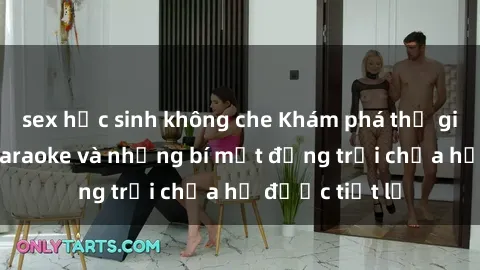sex học sinh không che Khám phá thế giới sex quán karaoke và những bí mật động trời chưa hề được tiết lộ