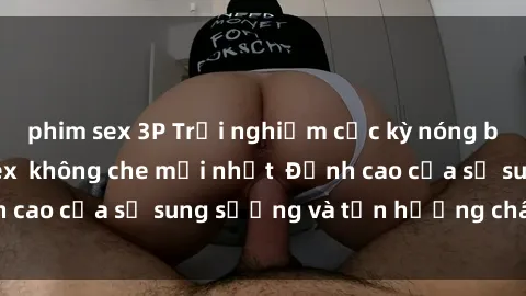 phim sex 3P Trải nghiệm cực kỳ nóng bỏng trong phim sex  không che mới nhất  Đỉnh cao của sự sung sướng và tận hưởng chân thật