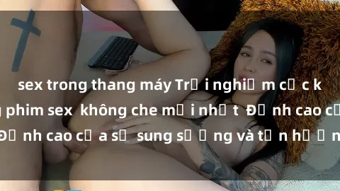 sex trong thang máy Trải nghiệm cực kỳ nóng bỏng trong phim sex  không che mới nhất  Đỉnh cao của sự sung sướng và tận hưởng chân thật