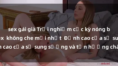 sex gái già Trải nghiệm cực kỳ nóng bỏng trong phim sex  không che mới nhất  Đỉnh cao của sự sung sướng và tận hưởng chân thật