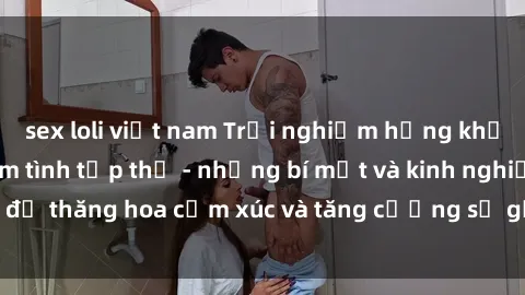 sex loli việt nam Trải nghiệm hứng khởi cùng với việc làm tình tập thể - những bí mật và kinh nghiệm để thăng hoa cảm xúc và tăng cường sự gắn kết trong mối quan hệ