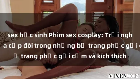 sex học sinh Phim sex cosplay: Trải nghiệm tuyệt vời của cặp đôi trong những bộ trang phục gợi cảm và kích thích