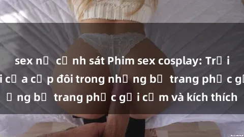 sex nữ cảnh sát Phim sex cosplay: Trải nghiệm tuyệt vời của cặp đôi trong những bộ trang phục gợi cảm và kích thích
